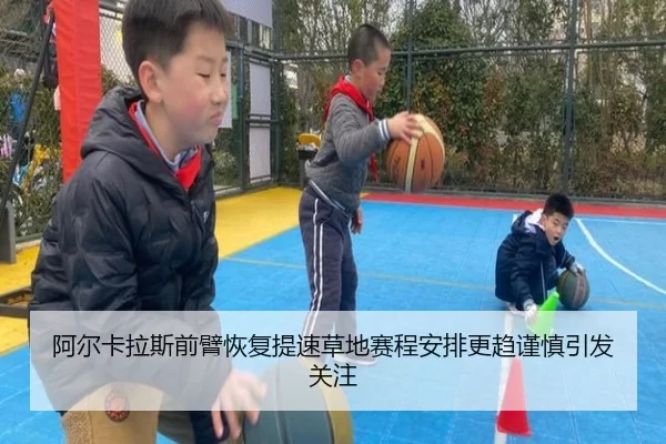 阿尔卡拉斯前臂恢复提速草地赛程安排更趋谨慎引发关注